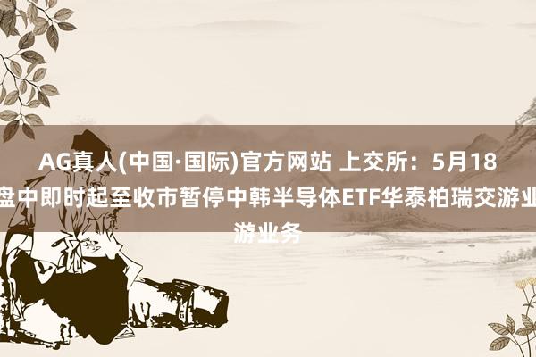 AG真人(中国·国际)官方网站 上交所：5月18日盘中即时起至收市暂停中韩半导体ETF华泰柏瑞交游业务