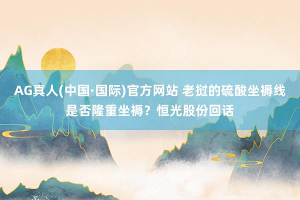 AG真人(中国·国际)官方网站 老挝的硫酸坐褥线是否隆重坐褥？恒光股份回话