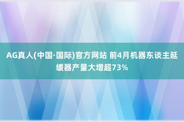 AG真人(中国·国际)官方网站 前4月机器东谈主延缓器产量大增超73%