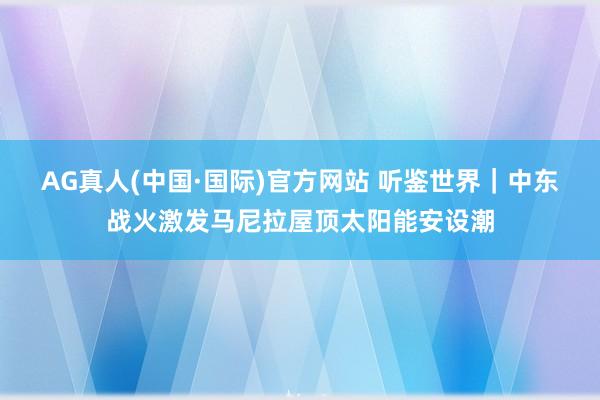 AG真人(中国·国际)官方网站 听鉴世界｜中东战火激发马尼拉屋顶太阳能安设潮