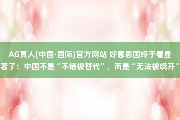 AG真人(中国·国际)官方网站 好意思国终于看显著了：中国不是“不错被替代”，而是“无法被绕开”