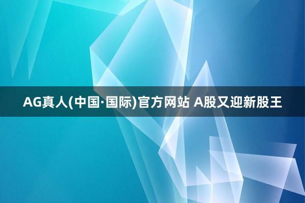 AG真人(中国·国际)官方网站 A股又迎新股王