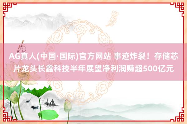AG真人(中国·国际)官方网站 事迹炸裂！存储芯片龙头长鑫科技半年展望净利润赚超500亿元