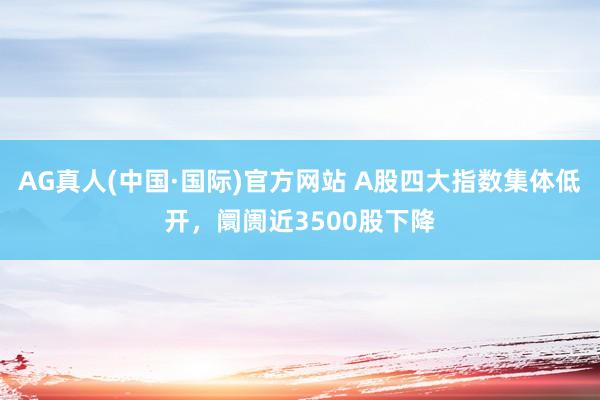 AG真人(中国·国际)官方网站 A股四大指数集体低开，阛阓近3500股下降