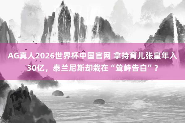 AG真人2026世界杯中国官网 拿持育儿张皇年入30亿，泰兰尼斯却栽在“耸峙告白”？