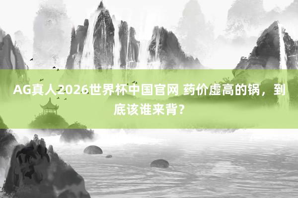 AG真人2026世界杯中国官网 药价虚高的锅，到底该谁来背？
