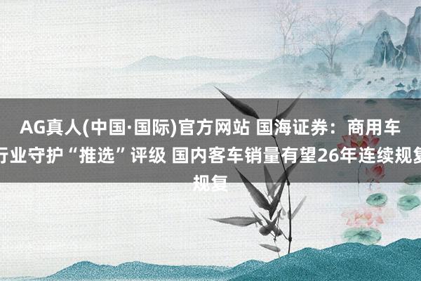 AG真人(中国·国际)官方网站 国海证券：商用车行业守护“推选”评级 国内客车销量有望26年连续规复