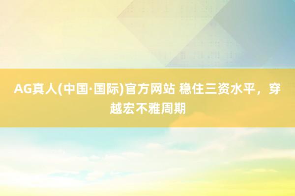 AG真人(中国·国际)官方网站 稳住三资水平，穿越宏不雅周期
