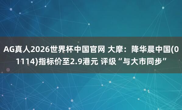 AG真人2026世界杯中国官网 大摩：降华晨中国(01114)指标价至2.9港元 评级“与大市同步”