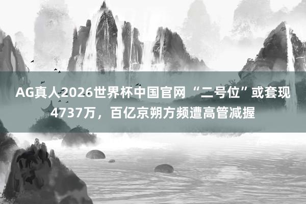 AG真人2026世界杯中国官网 “二号位”或套现4737万，百亿京朔方频遭高管减握