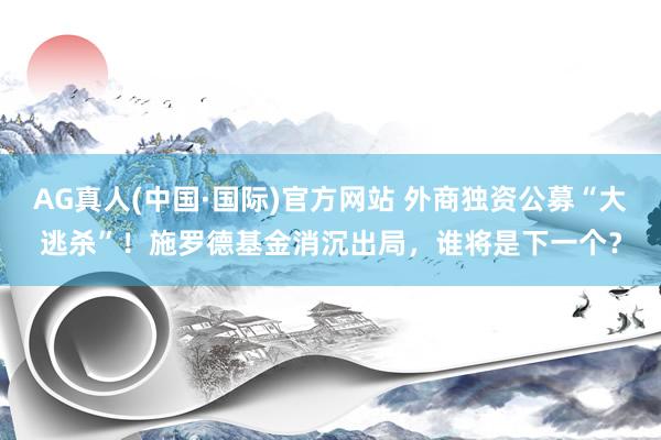 AG真人(中国·国际)官方网站 外商独资公募“大逃杀”！施罗德基金消沉出局，谁将是下一个？