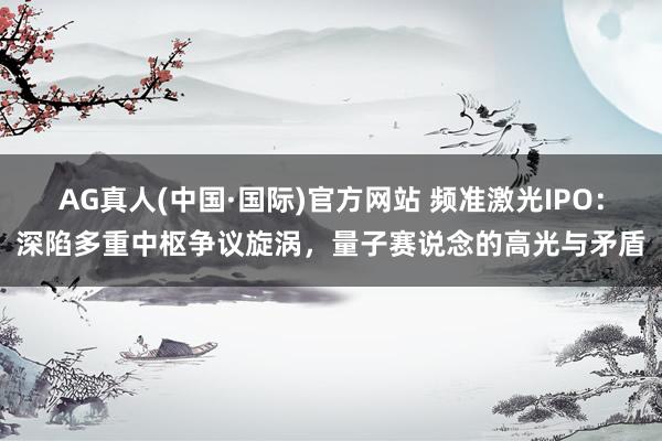 AG真人(中国·国际)官方网站 频准激光IPO：深陷多重中枢争议旋涡，量子赛说念的高光与矛盾