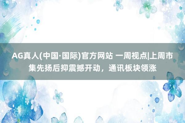 AG真人(中国·国际)官方网站 一周视点|上周市集先扬后抑震撼开动，通讯板块领涨