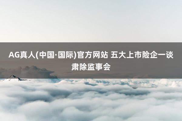 AG真人(中国·国际)官方网站 五大上市险企一谈肃除监事会