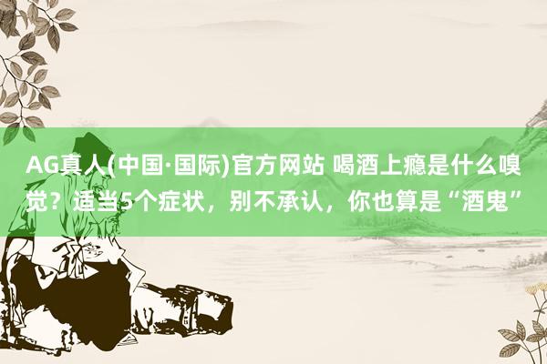 AG真人(中国·国际)官方网站 喝酒上瘾是什么嗅觉？适当5个症状，别不承认，你也算是“酒鬼”