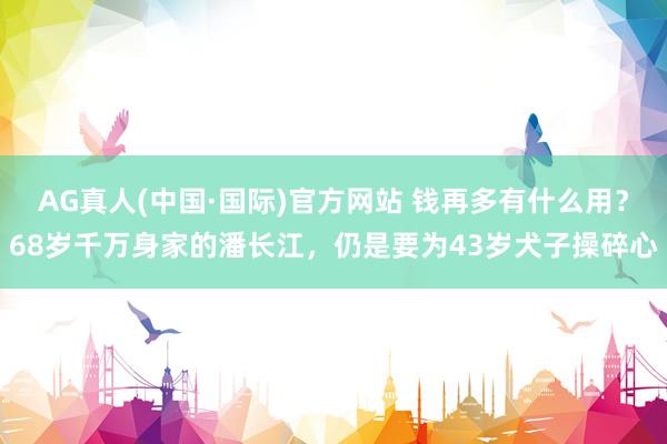 AG真人(中国·国际)官方网站 钱再多有什么用？68岁千万身家的潘长江，仍是要为43岁犬子操碎心
