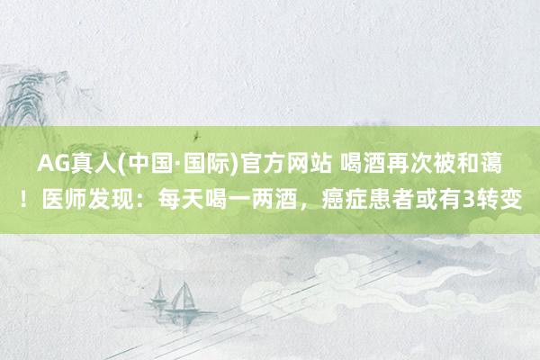AG真人(中国·国际)官方网站 喝酒再次被和蔼！医师发现：每天喝一两酒，癌症患者或有3转变