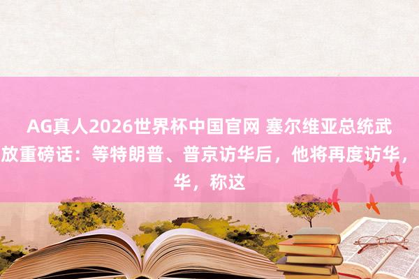AG真人2026世界杯中国官网 塞尔维亚总统武契奇放重磅话：等特朗普、普京访华后，他将再度访华，称这