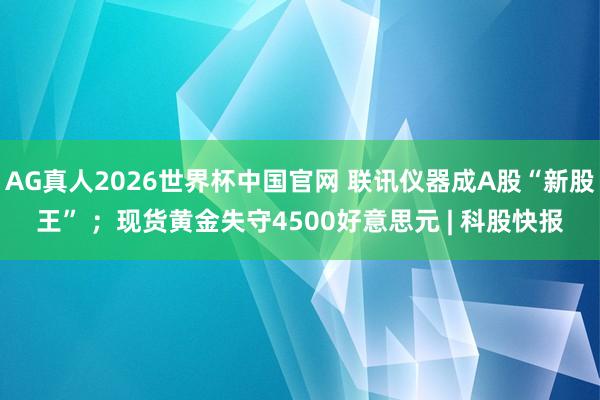 AG真人2026世界杯中国官网 联讯仪器成A股“新股王” ；现货黄金失守4500好意思元 | 科股快报