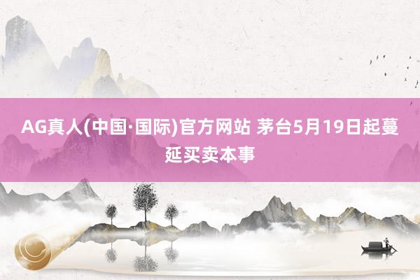 AG真人(中国·国际)官方网站 茅台5月19日起蔓延买卖本事