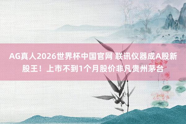 AG真人2026世界杯中国官网 联讯仪器成A股新股王！上市不到1个月股价非凡贵州茅台