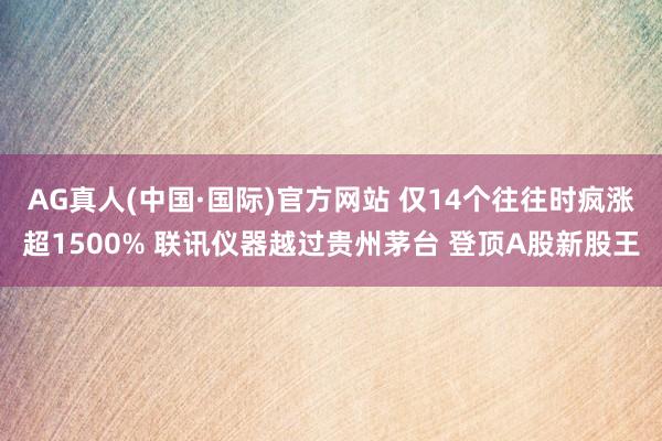 AG真人(中国·国际)官方网站 仅14个往往时疯涨超1500% 联讯仪器越过贵州茅台 登顶A股新股王