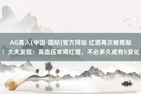 AG真人(中国·国际)官方网站 红酒再次被推敲！大夫发现：高血压常喝红酒，不必多久或有5变化