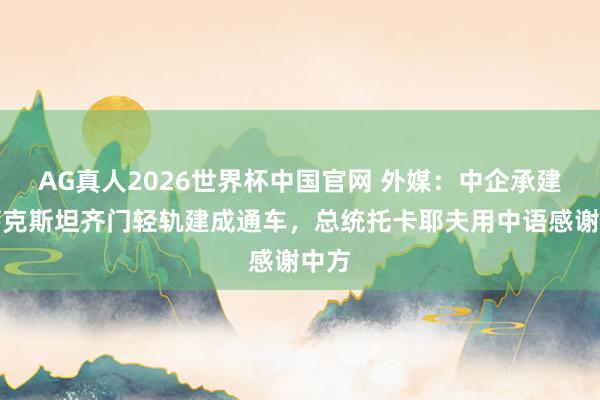 AG真人2026世界杯中国官网 外媒：中企承建哈萨克斯坦齐门轻轨建成通车，总统托卡耶夫用中语感谢中方