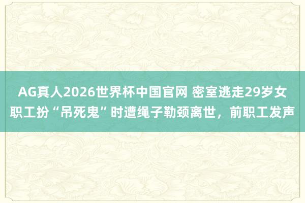 AG真人2026世界杯中国官网 密室逃走29岁女职工扮“吊死鬼”时遭绳子勒颈离世，前职工发声