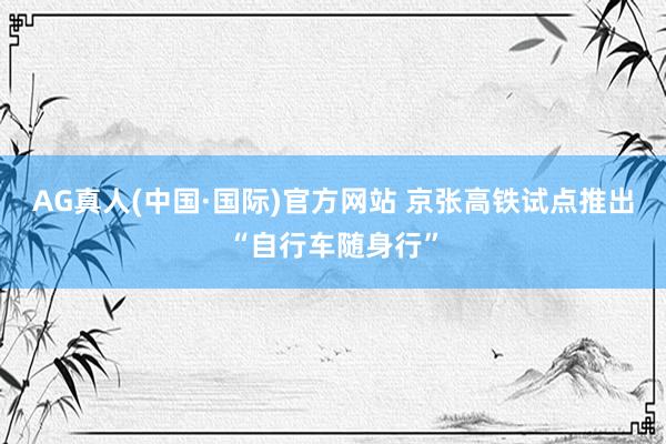 AG真人(中国·国际)官方网站 京张高铁试点推出“自行车随身行”