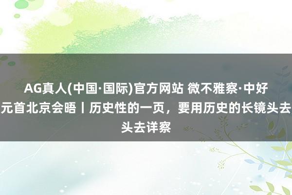 AG真人(中国·国际)官方网站 微不雅察·中好意思元首北京会晤丨历史性的一页，要用历史的长镜头去详察
