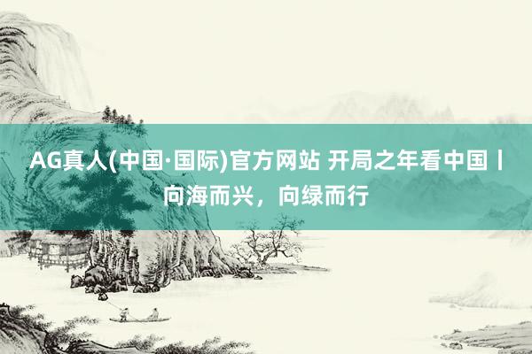 AG真人(中国·国际)官方网站 开局之年看中国丨向海而兴，向绿而行