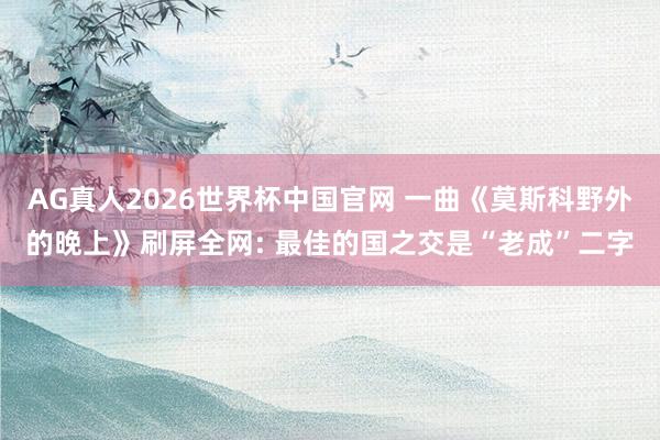 AG真人2026世界杯中国官网 一曲《莫斯科野外的晚上》刷屏全网: 最佳的国之交是“老成”二字