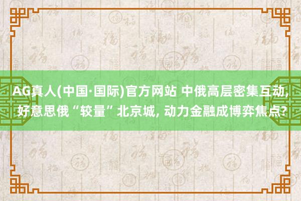 AG真人(中国·国际)官方网站 中俄高层密集互动， 好意思俄“较量”北京城， 动力金融成博弈焦点?