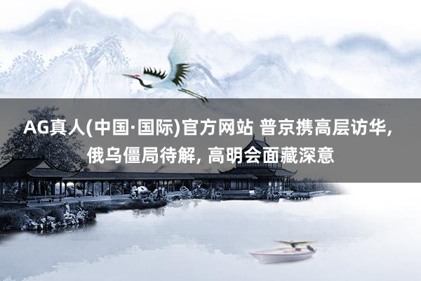 AG真人(中国·国际)官方网站 普京携高层访华， 俄乌僵局待解， 高明会面藏深意