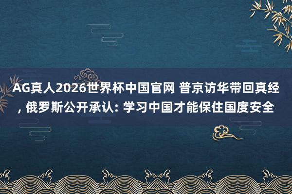 AG真人2026世界杯中国官网 普京访华带回真经， 俄罗斯公开承认: 学习中国才能保住国度安全