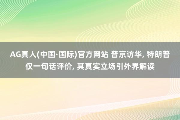 AG真人(中国·国际)官方网站 普京访华， 特朗普仅一句话评价， 其真实立场引外界解读