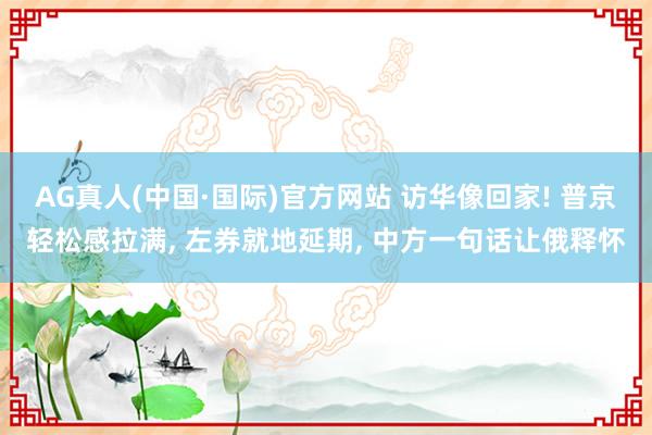 AG真人(中国·国际)官方网站 访华像回家! 普京轻松感拉满， 左券就地延期， 中方一句话让俄释怀