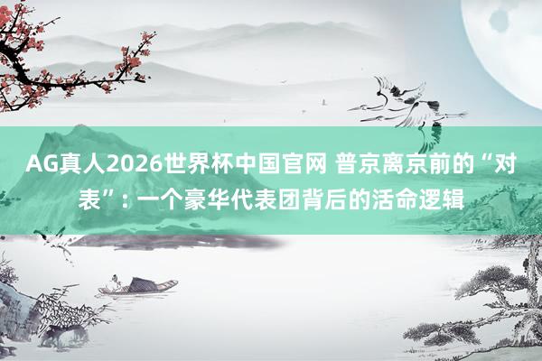 AG真人2026世界杯中国官网 普京离京前的“对表”: 一个豪华代表团背后的活命逻辑