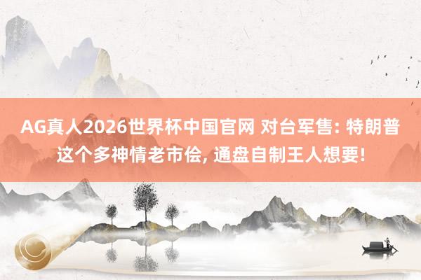 AG真人2026世界杯中国官网 对台军售: 特朗普这个多神情老市侩， 通盘自制王人想要!