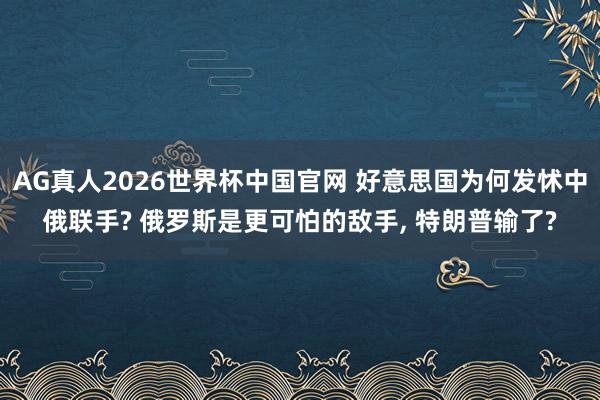 AG真人2026世界杯中国官网 好意思国为何发怵中俄联手? 俄罗斯是更可怕的敌手， 特朗普输了?