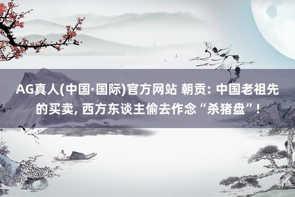 AG真人(中国·国际)官方网站 朝贡: 中国老祖先的买卖， 西方东谈主偷去作念“杀猪盘”!