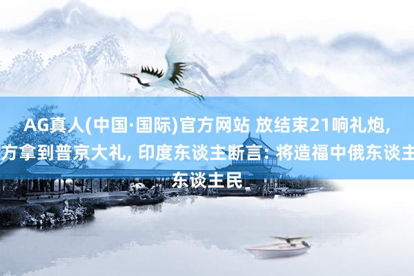 AG真人(中国·国际)官方网站 放结束21响礼炮， 中方拿到普京大礼， 印度东谈主断言: 将造福中俄东谈主民