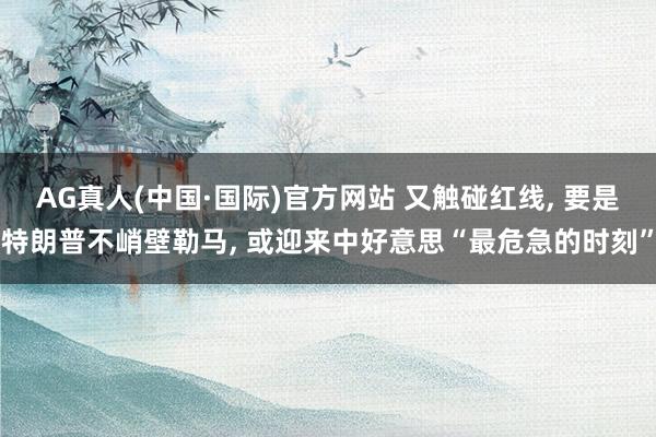 AG真人(中国·国际)官方网站 又触碰红线， 要是特朗普不峭壁勒马， 或迎来中好意思“最危急的时刻”
