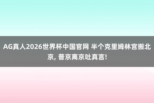 AG真人2026世界杯中国官网 半个克里姆林宫搬北京， 普京离京吐真言!