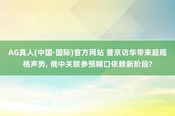 AG真人(中国·国际)官方网站 普京访华带来超规格声势， 俄中关联参预糊口依赖新阶段?