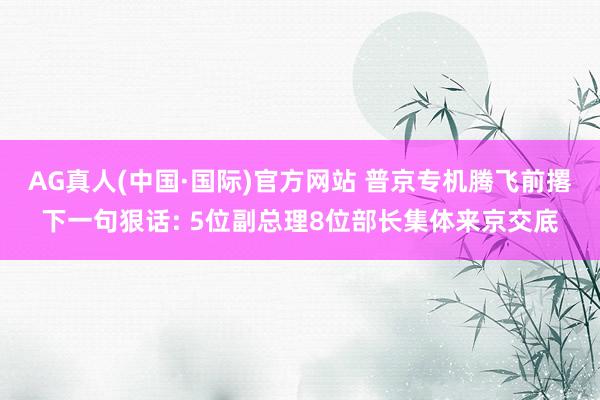 AG真人(中国·国际)官方网站 普京专机腾飞前撂下一句狠话: 5位副总理8位部长集体来京交底