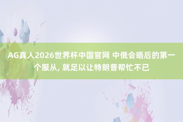 AG真人2026世界杯中国官网 中俄会晤后的第一个服从， 就足以让特朗普帮忙不已