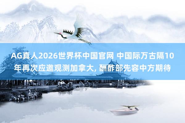 AG真人2026世界杯中国官网 中国际万古隔10年再次应邀观测加拿大， 酬酢部先容中方期待