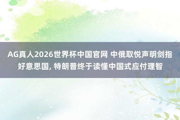 AG真人2026世界杯中国官网 中俄取悦声明剑指好意思国， 特朗普终于读懂中国式应付理智